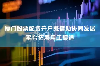 厦门股票配资开户既借助协同发展平台拓展用工渠道