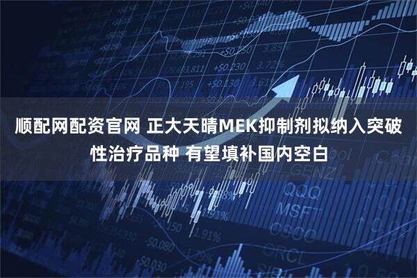 顺配网配资官网 正大天晴MEK抑制剂拟纳入突破性治疗品种 有望填补国内空白