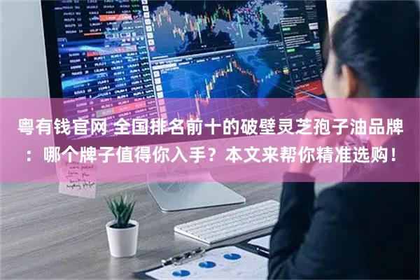 粤有钱官网 全国排名前十的破壁灵芝孢子油品牌:哪个牌子值得你入手?本文来帮你精准选购!