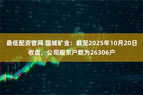 最低配资官网 国城矿业：截至2025年10月20日收盘，公司股东户数为26306户