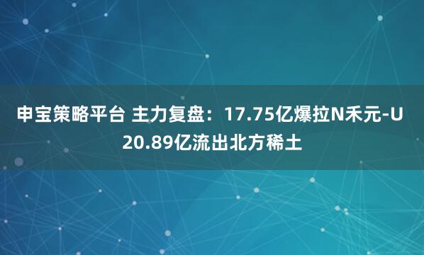 申宝策略平台 主力复盘:17.75亿爆拉N禾元-U 20.89亿流出北方稀土