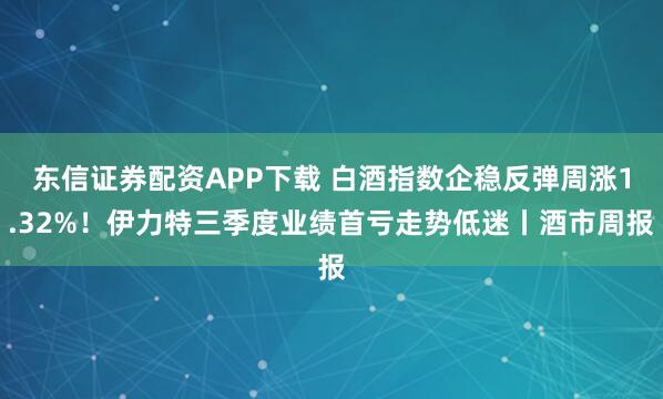 东信证券配资APP下载 白酒指数企稳反弹周涨1.32%！伊力特三季度业绩首亏走势低迷丨酒市周报