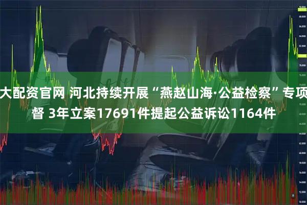 越大配资官网 河北持续开展“燕赵山海·公益检察”专项监督 3年立案17691件提起公益诉讼1164件