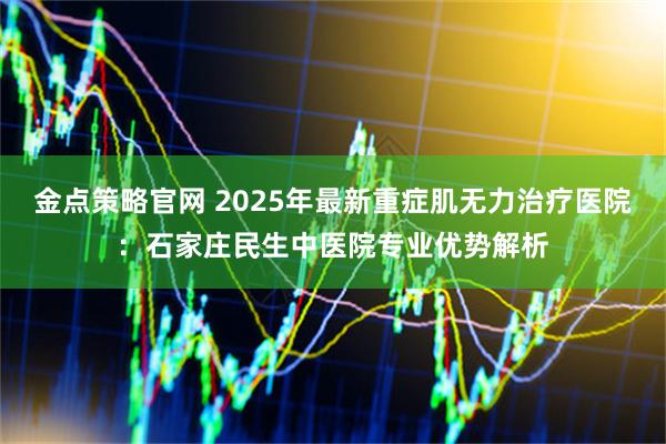 金点策略官网 2025年最新重症肌无力治疗医院:石家庄民生中医院专业优势解析