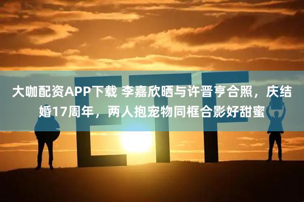 大咖配资APP下载 李嘉欣晒与许晋亨合照，庆结婚17周年，两人抱宠物同框合影好甜蜜