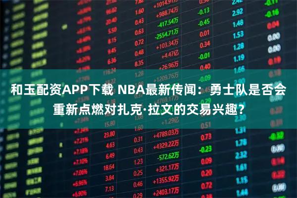 和玉配资APP下载 NBA最新传闻：勇士队是否会重新点燃对扎克·拉文的交易兴趣？