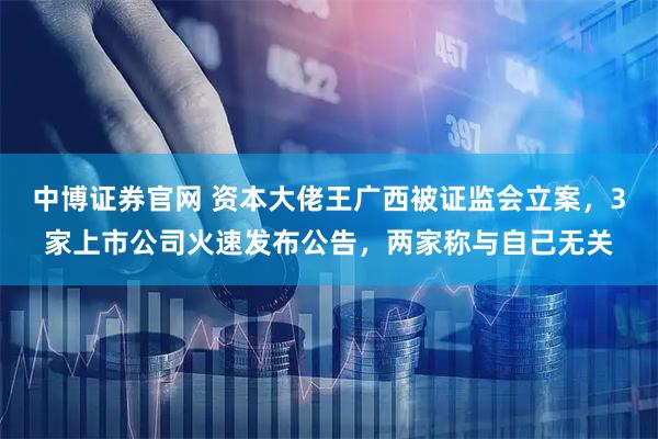 中博证券官网 资本大佬王广西被证监会立案，3家上市公司火速发布公告，两家称与自己无关
