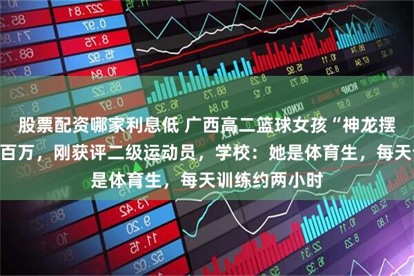 股票配资哪家利息低 广西高二篮球女孩“神龙摆尾”动作获赞百万,刚获评二级运动员,学校:她是体育生,每天训练约两小时