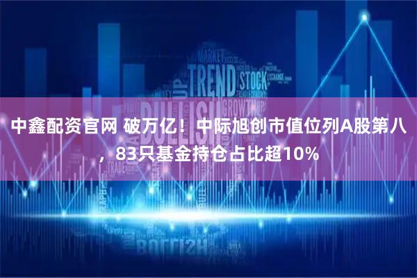 中鑫配资官网 破万亿！中际旭创市值位列A股第八，83只基金持仓占比超10%