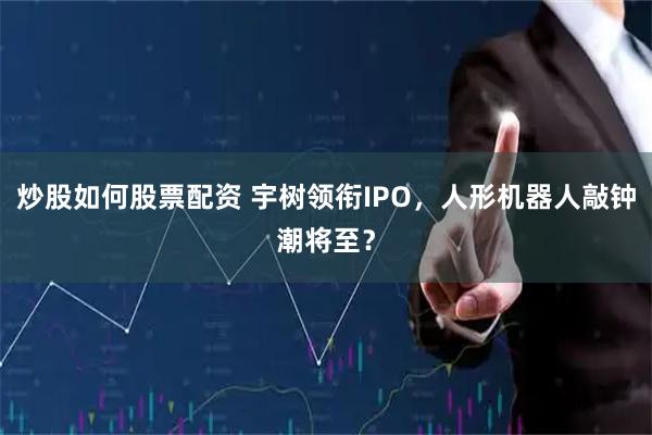 炒股如何股票配资 宇树领衔IPO，人形机器人敲钟潮将至？