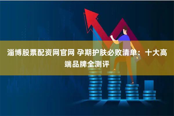 淄博股票配资网官网 孕期护肤必败清单：十大高端品牌全测评