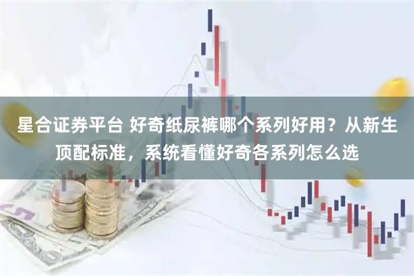 星合证券平台 好奇纸尿裤哪个系列好用？从新生顶配标准，系统看懂好奇各系列怎么选
