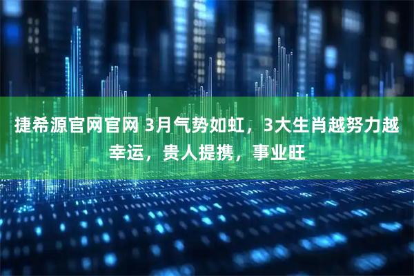 捷希源官网官网 3月气势如虹，3大生肖越努力越幸运，贵人提携，事业旺