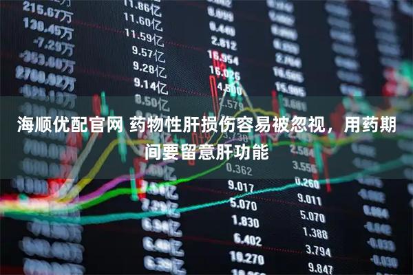海顺优配官网 药物性肝损伤容易被忽视，用药期间要留意肝功能