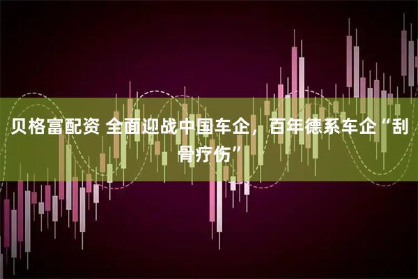 贝格富配资 全面迎战中国车企,百年德系车企“刮骨疗伤”