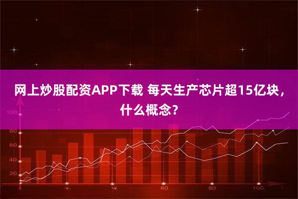 网上炒股配资APP下载 每天生产芯片超15亿块,什么概念?