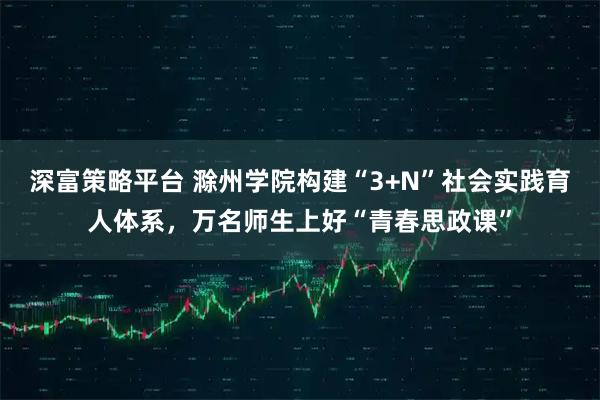 深富策略平台 滁州学院构建“3+N”社会实践育人体系,万名师生上好“青春思政课”