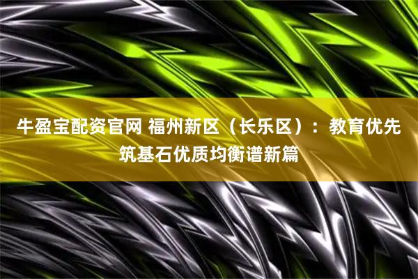 牛盈宝配资官网 福州新区(长乐区):教育优先筑基石优质均衡谱新篇