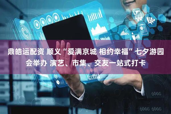 鼎皓运配资 顺义“爱满京城 相约幸福”七夕游园会举办 演艺、市集、交友一站式打卡