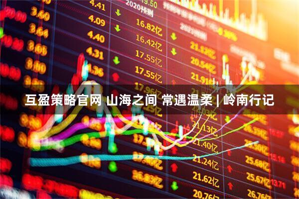 互盈策略官网 山海之间 常遇温柔 | 岭南行记