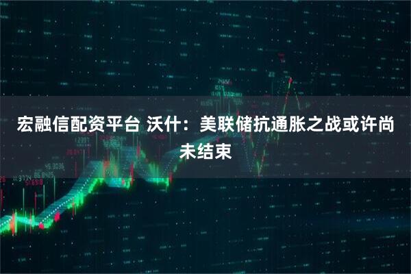 宏融信配资平台 沃什:美联储抗通胀之战或许尚未结束