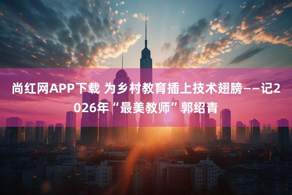 尚红网APP下载 为乡村教育插上技术翅膀——记2026年“最美教师”郭绍青
