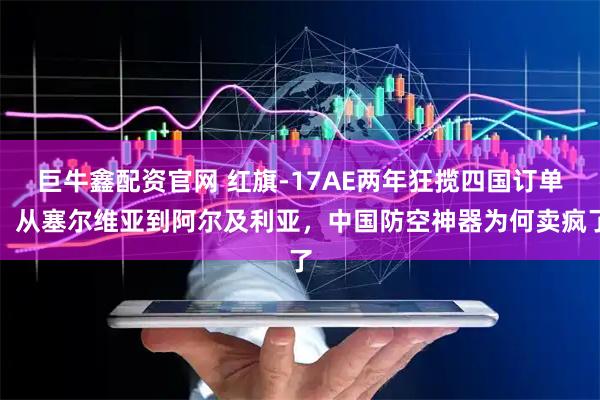 巨牛鑫配资官网 红旗-17AE两年狂揽四国订单，从塞尔维亚到阿尔及利亚，中国防空神器为何卖疯了