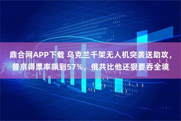 鼎合网APP下载 乌克兰千架无人机突袭送助攻，普京得票率飙到57%，俄共比他还狠要吞全境